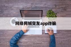 网络同城交友app诈骗(网络同城交友app诈骗电话)